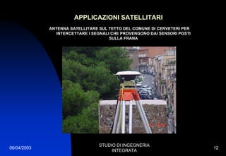 06/04/2003
STUDIO DI INGEGNERIA
INTEGRATA
12
APPLICAZIONI SATELLITARI
ANTENNA SATELLITARE SUL TETTO DEL COMUNE DI CERVETERI PER
INTERCETTARE I SEGNALI CHE PROVENGONO DAI SENSORI POSTI
SULLA FRANA
 