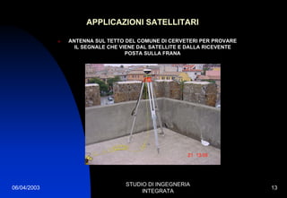 06/04/2003
STUDIO DI INGEGNERIA
INTEGRATA
13
APPLICAZIONI SATELLITARI
ANTENNA SUL TETTO DEL COMUNE DI CERVETERI PER PROVARE
IL SEGNALE CHE VIENE DAL SATELLITE E DALLA RICEVENTE
POSTA SULLA FRANA
 