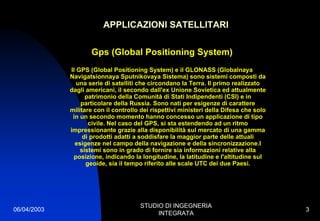 06/04/2003
STUDIO DI INGEGNERIA
INTEGRATA
3
APPLICAZIONI SATELLITARI
Gps (Global Positioning System)
Il GPS (Global Positioning System) e il GLONASS (Globalnaya
Navigatsionnaya Sputnikovaya Sistema) sono sistemi composti da
una serie di satelliti che circondano la Terra. Il primo realizzato
dagli americani, il secondo dall'ex Unione Sovietica ed attualmente
patrimonio della Comunità di Stati Indipendenti (CSI) e in
particolare della Russia. Sono nati per esigenze di carattere
militare con il controllo dei rispettivi ministeri della Difesa che solo
in un secondo momento hanno concesso un applicazione di tipo
civile. Nel caso del GPS, si sta estendendo ad un ritmo
impressionante grazie alla disponibilità sul mercato di una gamma
di prodotti adatti a soddisfare la maggior parte delle attuali
esigenze nel campo della navigazione e della sincronizzazione.I
sistemi sono in grado di fornire sia informazioni relative alla
posizione, indicando la longitudine, la latitudine e l'altitudine sul
geoide, sia il tempo riferito alle scale UTC dei due Paesi.
 