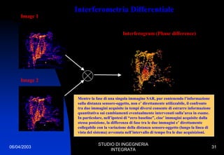 06/04/2003
STUDIO DI INGEGNERIA
INTEGRATA
31
Interferometria Differentiale
Image 1
Mentre la fase di una singola immagine SAR, pur contenendo l’informazione
sulla distanza sensore-oggetto, non e’ direttamente utilizzabile, il confronto
tra due immagini acquisite in tempi diversi consente di estrarre informazione
quantitativa sui cambiamenti eventualmente intervenuti sulla’area in esame.
In particolare, nell’ipotesi di “zero baseline”, cioe’ immagini acquisite dalla
stessa posizione, la differenza di fase tra le due immagini e’ direttamente
collegabile con la variazione della distanza sensore-oggetto (lungo la linea di
vista del sistema) avvenuta nell’intervallo di tempo fra le due acquisizioni.
Interferogram (Phase difference)
Image 2
 