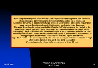 06/04/2003
STUDIO DI INGEGNERIA
INTEGRATA
33
Nelle trasparenze seguenti viene mostrata una sequenza di interferogrammi tutti riferiti alla
stessa immagine con l’indicazione dell’intervallo temporale a cui si riferiscono.
La scala e’ convertita in spostamento lungo la linea di vista tenendo conto della frequenza di
osservazione. Spostamenti negativi indicano un movimento verso il sensore.
Una zone di movimento e’ chiaramente identificabile. Nell’interpretazione dei risultati e’ da
tener conto che agli interferogrammi non e’ stata ancora applicata la procedura di “phase
unwrapping”. Il tipico effetto di salto della fase (frangia) e’ ancora presente e visibile dal terzo
interferogramma in poi. Quando la variazione di fase dovuta al movimento e ‘ maggiore di p e
si raggiunge un estremo della scala e la fase misurata riparte dall’estremo
opposto. In realta, come nel caso presente, il movimento e’ sempre nella stessa direzione. Negli
ultimi interferogrammi piu’ giri di fase sono osservabili.
L’accuratezza nella misura dello spostamento e’ di ca. 0.5 mm.
Nelle trasparenze seguenti viene mostrata una sequenza di interferogrammi tutti riferiti alla
stessa immagine con l’indicazione dell’intervallo temporale a cui si riferiscono.
La scala e’ convertita in spostamento lungo la linea di vista tenendo conto della frequenza di
osservazione. Spostamenti negativi indicano un movimento verso il sensore.
Una zone di movimento e’ chiaramente identificabile. Nell’interpretazione dei risultati e’ da
tener conto che agli interferogrammi non e’ stata ancora applicata la procedura di “phase
unwrapping”. Il tipico effetto di salto della fase (frangia) e’ ancora presente e visibile dal terzo
interferogramma in poi. Quando la variazione di fase dovuta al movimento e ‘ maggiore di p e
si raggiunge un estremo della scala e la fase misurata riparte dall’estremo
opposto. In realta, come nel caso presente, il movimento e’ sempre nella stessa direzione. Negli
ultimi interferogrammi piu’ giri di fase sono osservabili.
L’accuratezza nella misura dello spostamento e’ di ca. 0.5 mm.
 