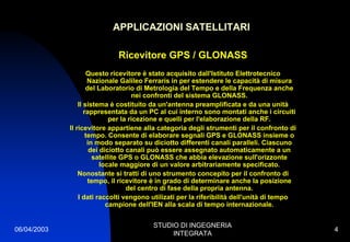 06/04/2003
STUDIO DI INGEGNERIA
INTEGRATA
4
APPLICAZIONI SATELLITARI
Ricevitore GPS / GLONASS
Questo ricevitore è stato acquisito dall'Istituto Elettrotecnico
Nazionale Galileo Ferraris in per estendere le capacità di misura
del Laboratorio di Metrologia del Tempo e della Frequenza anche
nei confronti del sistema GLONASS.
Il sistema è costituito da un'antenna preamplificata e da una unità
rappresentata da un PC al cui interno sono montati anche i circuiti
per la ricezione e quelli per l'elaborazione della RF.
Il ricevitore appartiene alla categoria degli strumenti per il confronto di
tempo. Consente di elaborare segnali GPS e GLONASS insieme o
in modo separato su diciotto differenti canali paralleli. Ciascuno
dei diciotto canali può essere assegnato automaticamente a un
satellite GPS o GLONASS che abbia elevazione sull'orizzonte
locale maggiore di un valore arbitrariamente specificato.
Nonostante si tratti di uno strumento concepito per il confronto di
tempo, il ricevitore è in grado di determinare anche la posizione
del centro di fase della propria antenna.
I dati raccolti vengono utilizati per la riferibilità dell'unità di tempo
campione dell'IEN alla scala di tempo internazionale.
 