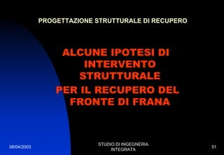 06/04/2003
STUDIO DI INGEGNERIA
INTEGRATA
51
PROGETTAZIONE STRUTTURALE DI RECUPERO
ALCUNE IPOTESI DI
INTERVENTO
STRUTTURALE
PER IL RECUPERO DEL
FRONTE DI FRANA
 