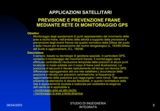 06/04/2003
STUDIO DI INGEGNERIA
INTEGRATA
8
APPLICAZIONI SATELLITARI
PREVISIONE E PREVENZIONE FRANE
MEDIANTE RETE DI MONITORAGGIO GPS
Obiettivi
Monitoraggio degli spostamenti di punti rappresentativi del movimento delle
aree a rischio frane, nell’ambito delle attività a supporto della previsione e
prevenzione degli eventi franosi nel quadro normativo della Difesa del suolo
e delle misure per la prevenzione del rischio idrogeologico (L. 183/89 Difesa
del Suolo e aggiornamenti, D.L. 180/98.
Descrizione
Il servizio, basato su tecnologie di geodesia spaziale, in particolare GPS,
consente il monitoraggio dei movimenti franosi. Il monitoraggio viene
effettuato controllando l’evoluzione temporale delle posizioni di alcuni punti
localizzati in modo solidale con il corpo di frana (vedi illustrazione). La
posizione di tali punti è rilevata ripetutamente nel tempo con tecnica GPS
differenziale appoggiandosi ald una rete satellitare.L’accuratezza della
posizione è rilevata con precisioni centimetriche, la frequenza di
aggiornamento della posizione può raggiungere i venti minuti. Tale servizio
presenta caratteristiche di elevata flessibilità, in quanto l’architettura della
rete è appositamente studiata e realizzata per soddisfare le esigenze
dell’utente ed è applicabile a:
- monitoraggio aree ad alto rischio
- monitoraggio di aree a lenta dinamica
 