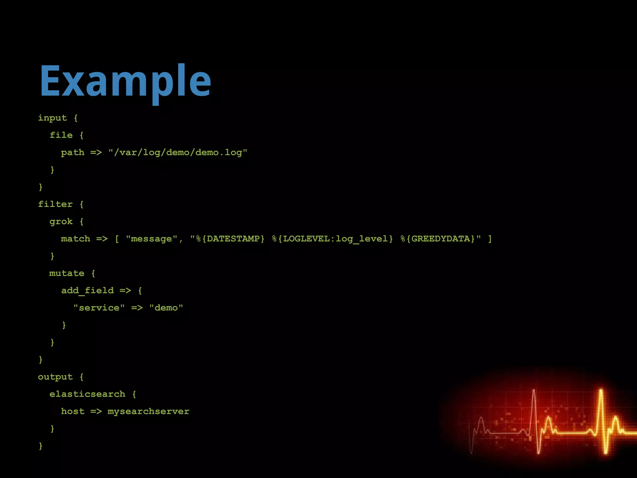 Example
input {
file {
path => "/var/log/demo/demo.log"
}
}
filter {
grok {
match => [ "message", "%{DATESTAMP} %{LOGLEVEL:log_level} %{GREEDYDATA}" ]
}
mutate {
add_field => {
"service" => "demo"
}
}
}
output {
elasticsearch {
host => mysearchserver
}
}
 