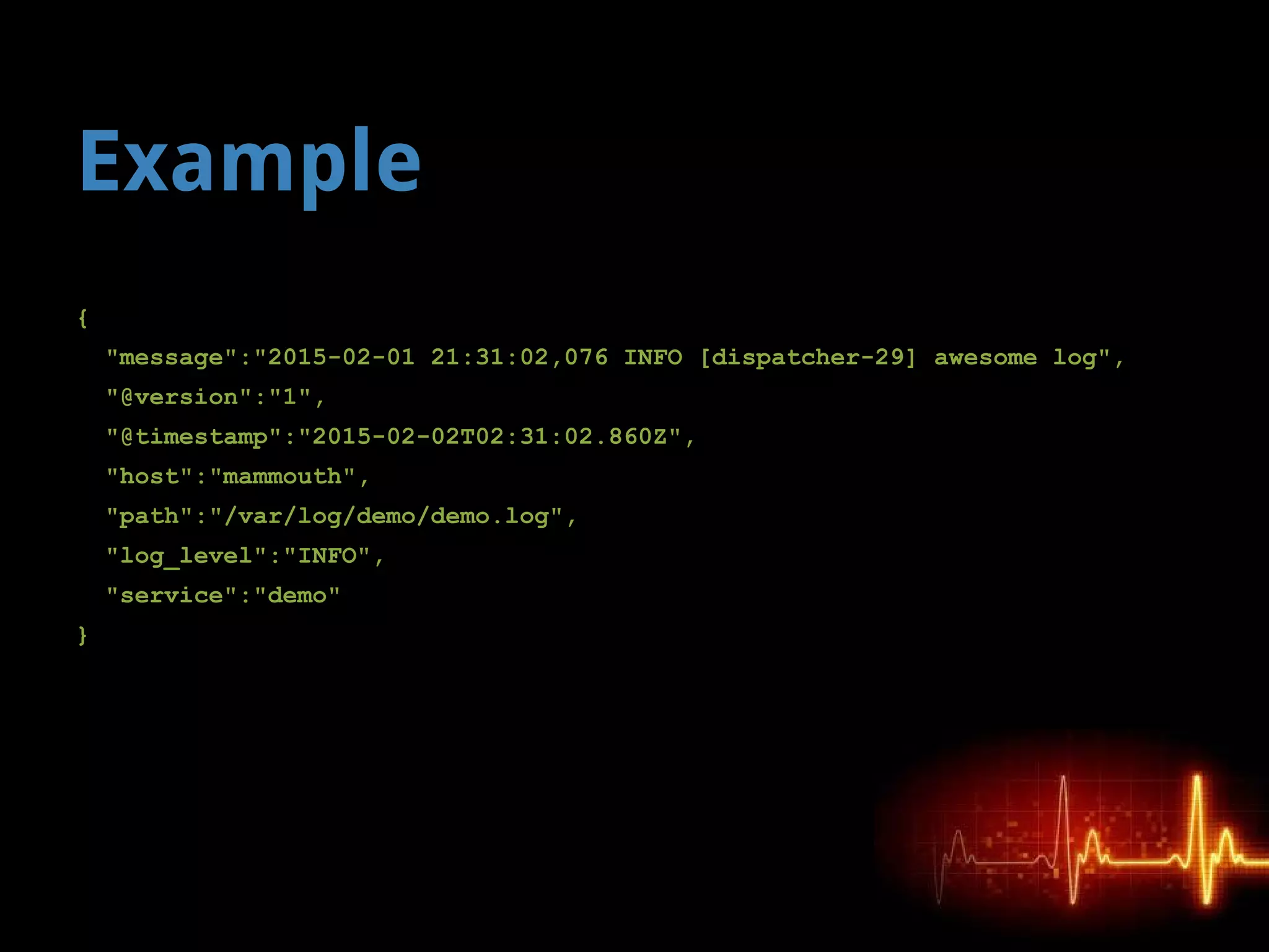 Example
{
"message":"2015-02-01 21:31:02,076 INFO [dispatcher-29] awesome log",
"@version":"1",
"@timestamp":"2015-02-02T02:31:02.860Z",
"host":"mammouth",
"path":"/var/log/demo/demo.log",
"log_level":"INFO",
"service":"demo"
}
 