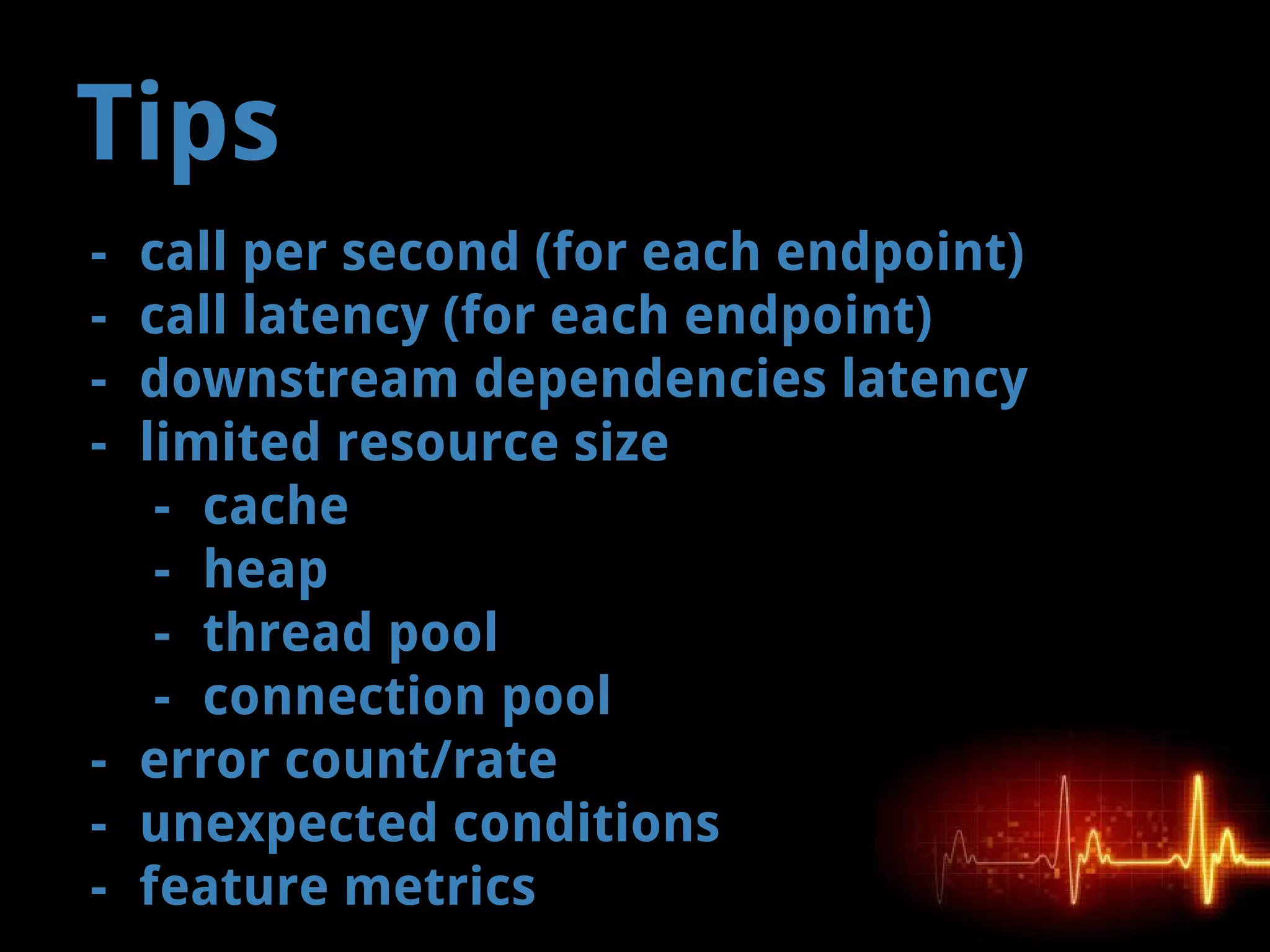 Tips
- call per second (for each endpoint)
- call latency (for each endpoint)
- downstream dependencies latency
- limited resource size
- cache
- heap
- thread pool
- connection pool
- error count/rate
- unexpected conditions
- feature metrics
 