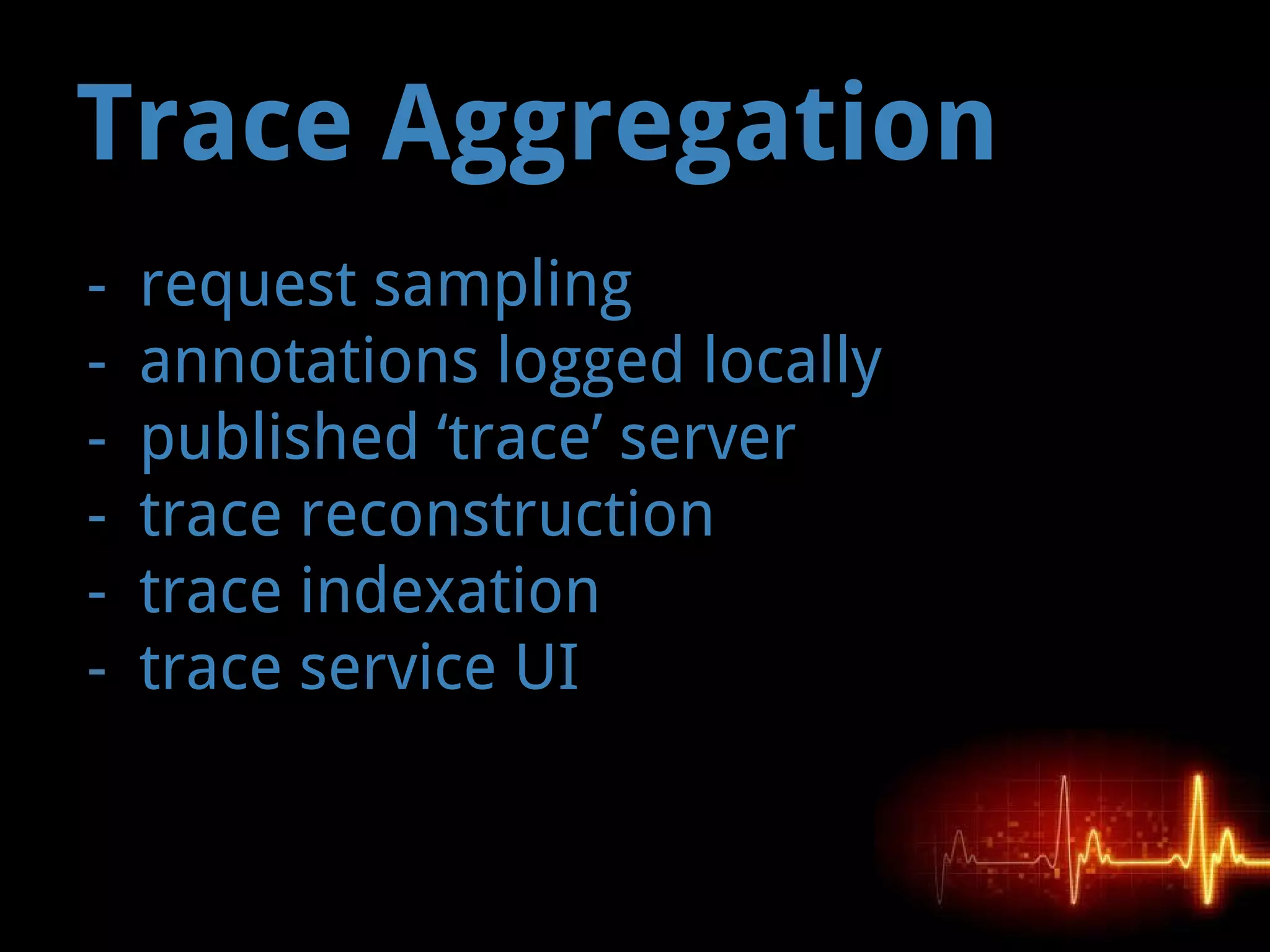 Trace Aggregation
- request sampling
- annotations logged locally
- published ‘trace’ server
- trace reconstruction
- trace indexation
- trace service UI
 