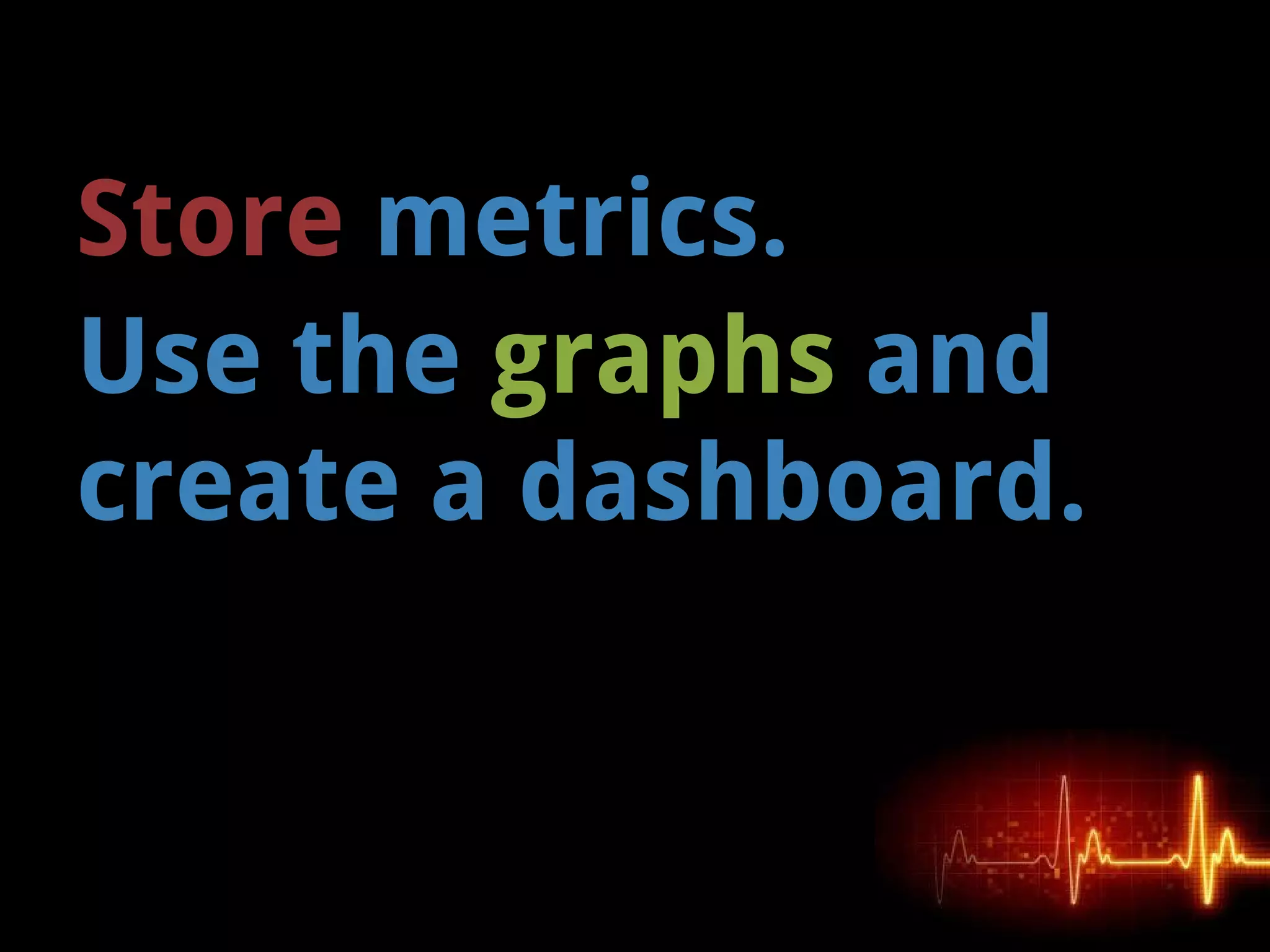 Store metrics.
Use the graphs and
create a dashboard.
 