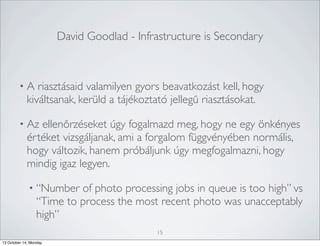 David Goodlad - Infrastructure is Secondary

•A

riasztásaid valamilyen gyors beavatkozást kell, hogy
kiváltsanak, kerüld a tájékoztató jellegű riasztásokat.

• Az

ellenőrzéseket úgy fogalmazd meg, hogy ne egy önkényes
értéket vizsgáljanak, ami a forgalom függvényében normális,
hogy változik, hanem próbáljunk úgy megfogalmazni, hogy
mindig igaz legyen.
• “Number

of photo processing jobs in queue is too high” vs
“Time to process the most recent photo was unacceptably
high”
15

13 October 14, Monday

 