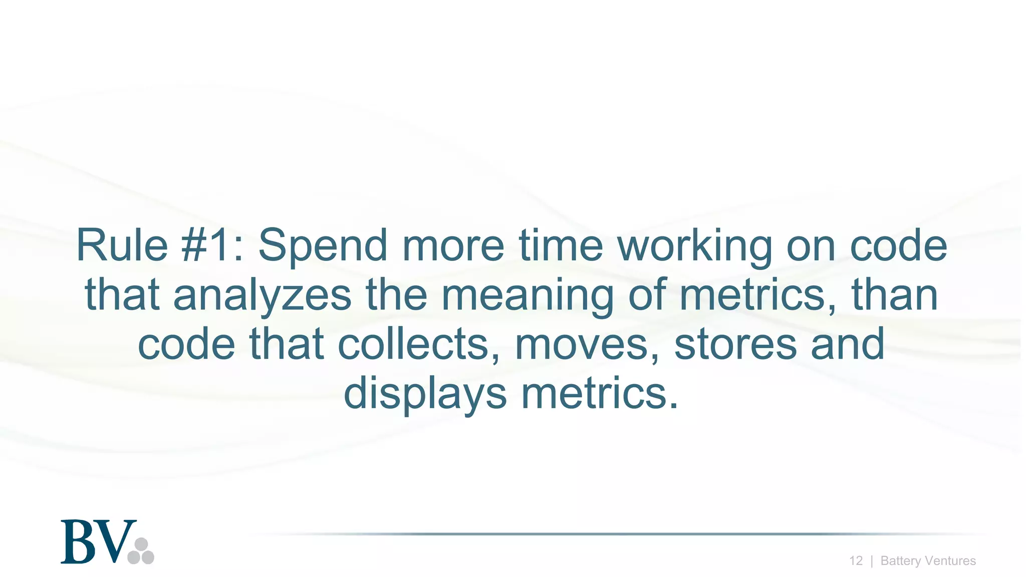 12 | Battery Ventures
Rule #1: Spend more time working on code
that analyzes the meaning of metrics, than
code that collects, moves, stores and
displays metrics.
 