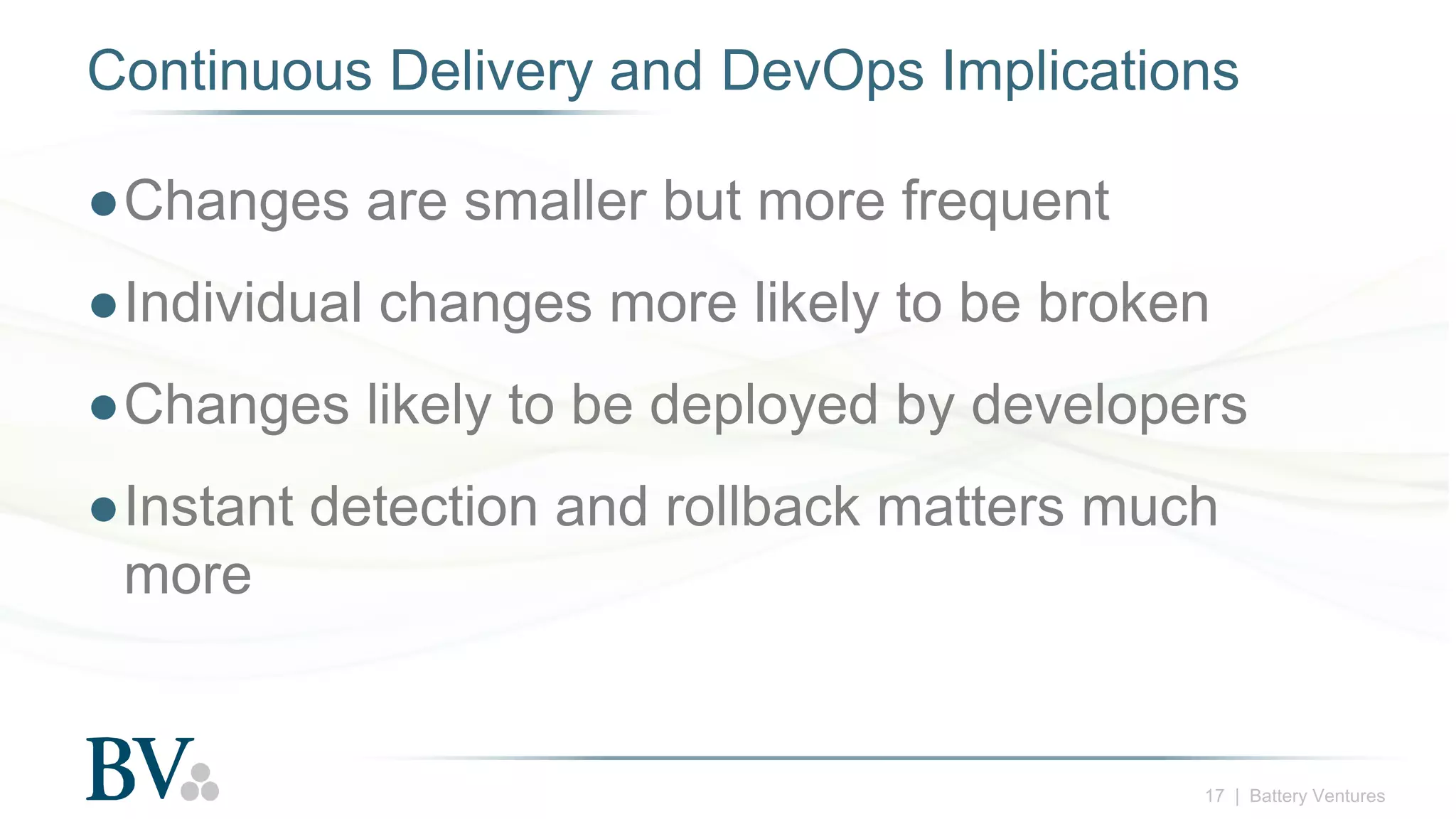 17 | Battery Ventures
Continuous Delivery and DevOps Implications
●Changes are smaller but more frequent
●Individual changes more likely to be broken
●Changes likely to be deployed by developers
●Instant detection and rollback matters much
more
 
