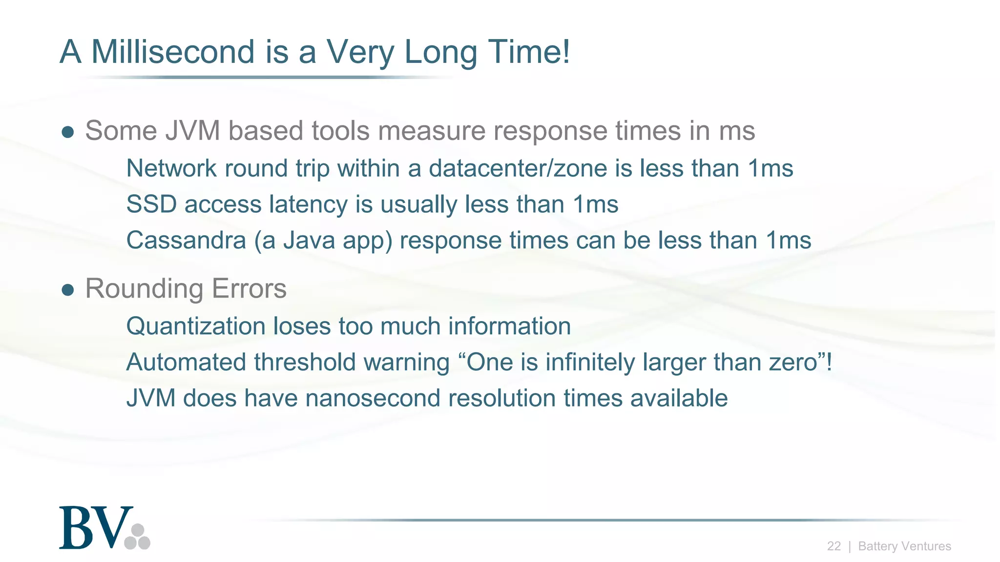 22 | Battery Ventures
A Millisecond is a Very Long Time!
● Some JVM based tools measure response times in ms
Network round trip within a datacenter/zone is less than 1ms
SSD access latency is usually less than 1ms
Cassandra (a Java app) response times can be less than 1ms
● Rounding Errors
Quantization loses too much information
Automated threshold warning “One is infinitely larger than zero”!
JVM does have nanosecond resolution times available
 