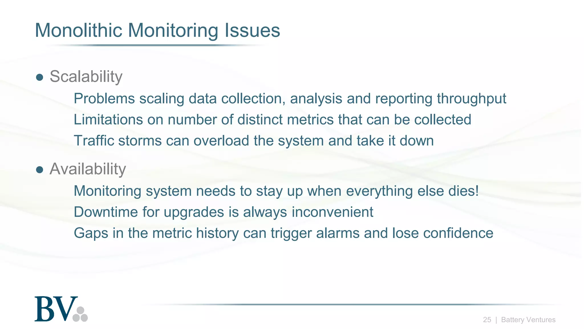 25 | Battery Ventures
Monolithic Monitoring Issues
● Scalability
Problems scaling data collection, analysis and reporting throughput
Limitations on number of distinct metrics that can be collected
Traffic storms can overload the system and take it down
● Availability
Monitoring system needs to stay up when everything else dies!
Downtime for upgrades is always inconvenient
Gaps in the metric history can trigger alarms and lose confidence
 