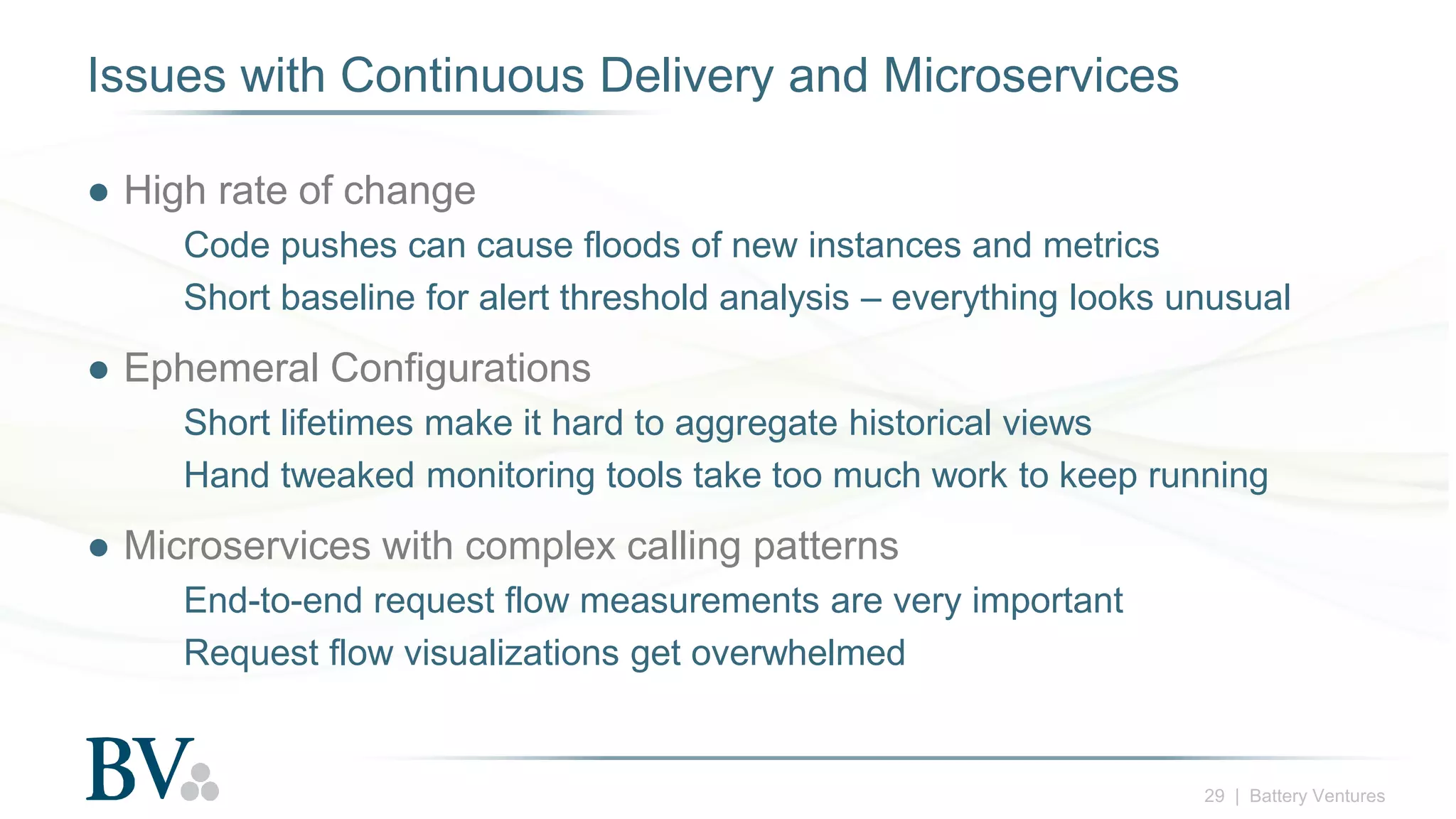 29 | Battery Ventures
Issues with Continuous Delivery and Microservices
● High rate of change
Code pushes can cause floods of new instances and metrics
Short baseline for alert threshold analysis – everything looks unusual
● Ephemeral Configurations
Short lifetimes make it hard to aggregate historical views
Hand tweaked monitoring tools take too much work to keep running
● Microservices with complex calling patterns
End-to-end request flow measurements are very important
Request flow visualizations get overwhelmed
 