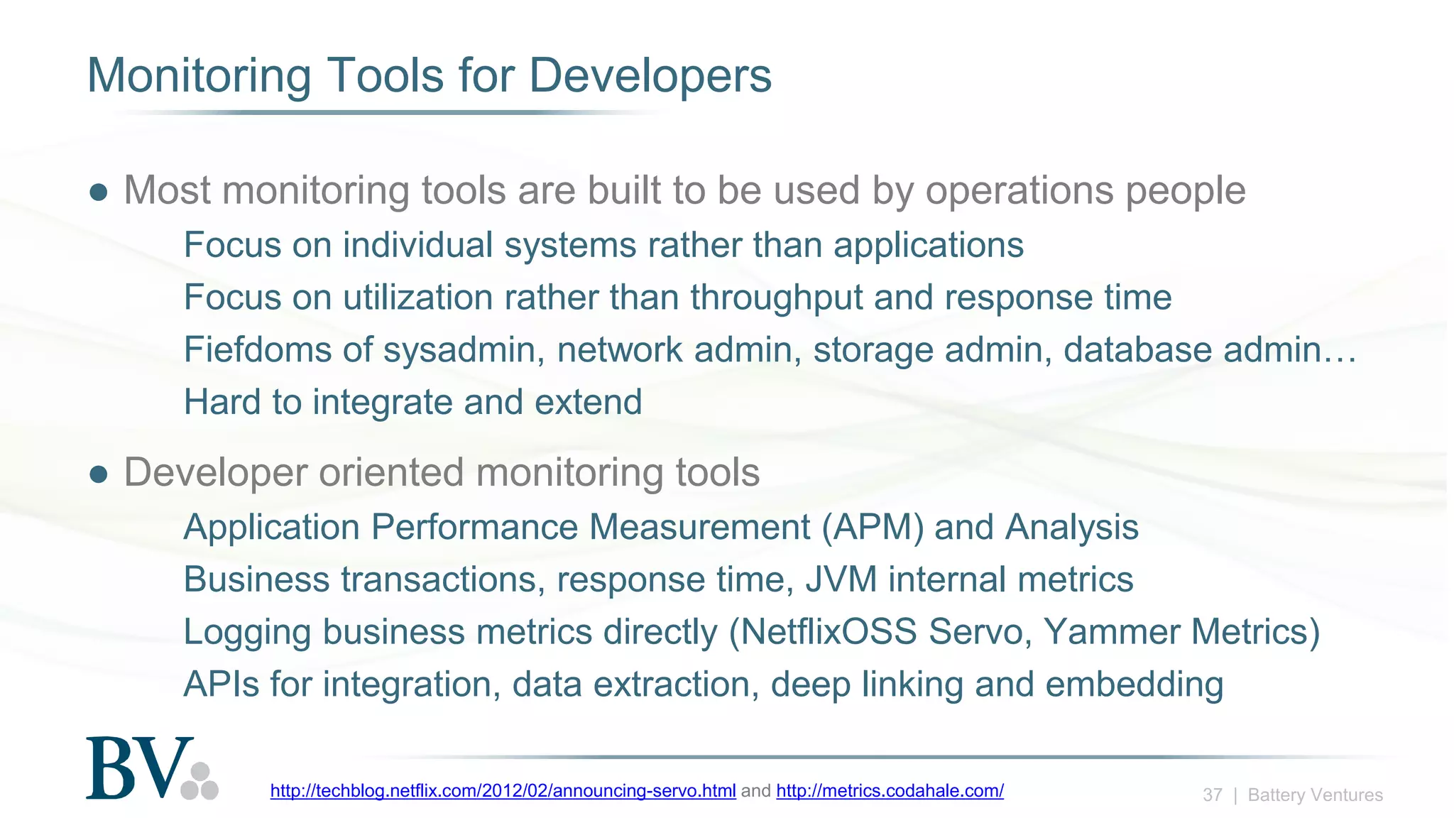 37 | Battery Ventures
Monitoring Tools for Developers
● Most monitoring tools are built to be used by operations people
Focus on individual systems rather than applications
Focus on utilization rather than throughput and response time
Fiefdoms of sysadmin, network admin, storage admin, database admin…
Hard to integrate and extend
● Developer oriented monitoring tools
Application Performance Measurement (APM) and Analysis
Business transactions, response time, JVM internal metrics
Logging business metrics directly (NetflixOSS Servo, Yammer Metrics)
APIs for integration, data extraction, deep linking and embedding
http://techblog.netflix.com/2012/02/announcing-servo.html and http://metrics.codahale.com/
 