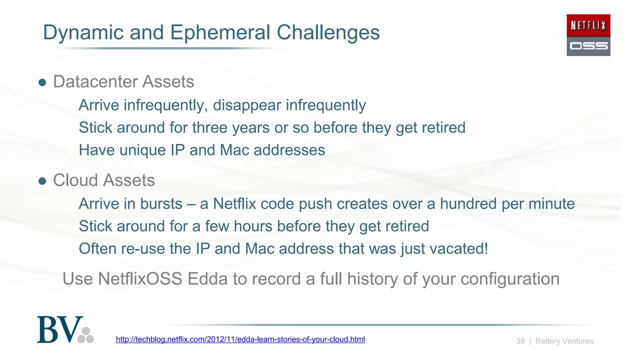 39 | Battery Ventures
Dynamic and Ephemeral Challenges
● Datacenter Assets
Arrive infrequently, disappear infrequently
Stick around for three years or so before they get retired
Have unique IP and Mac addresses
● Cloud Assets
Arrive in bursts – a Netflix code push creates over a hundred per minute
Stick around for a few hours before they get retired
Often re-use the IP and Mac address that was just vacated!
Use NetflixOSS Edda to record a full history of your configuration
http://techblog.netflix.com/2012/11/edda-learn-stories-of-your-cloud.html
 