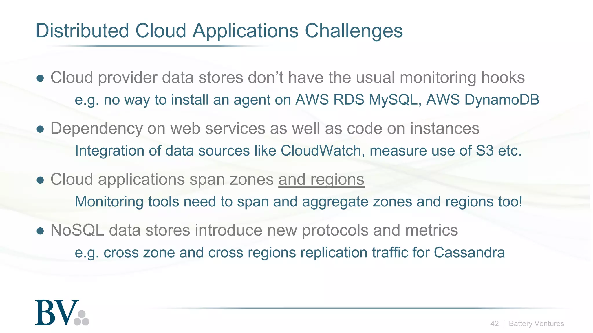 42 | Battery Ventures
Distributed Cloud Applications Challenges
● Cloud provider data stores don’t have the usual monitoring hooks
e.g. no way to install an agent on AWS RDS MySQL, AWS DynamoDB
● Dependency on web services as well as code on instances
Integration of data sources like CloudWatch, measure use of S3 etc.
● Cloud applications span zones and regions
Monitoring tools need to span and aggregate zones and regions too!
● NoSQL data stores introduce new protocols and metrics
e.g. cross zone and cross regions replication traffic for Cassandra
 