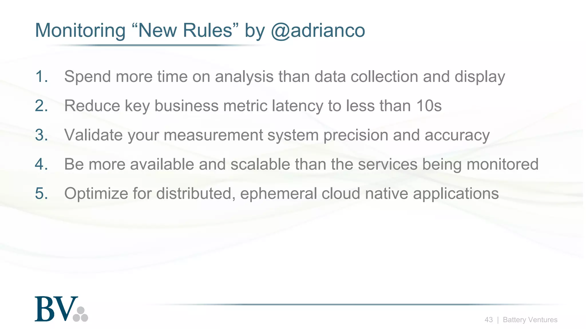 43 | Battery Ventures
Monitoring “New Rules” by @adrianco
1. Spend more time on analysis than data collection and display
2. Reduce key business metric latency to less than 10s
3. Validate your measurement system precision and accuracy
4. Be more available and scalable than the services being monitored
5. Optimize for distributed, ephemeral cloud native applications
 