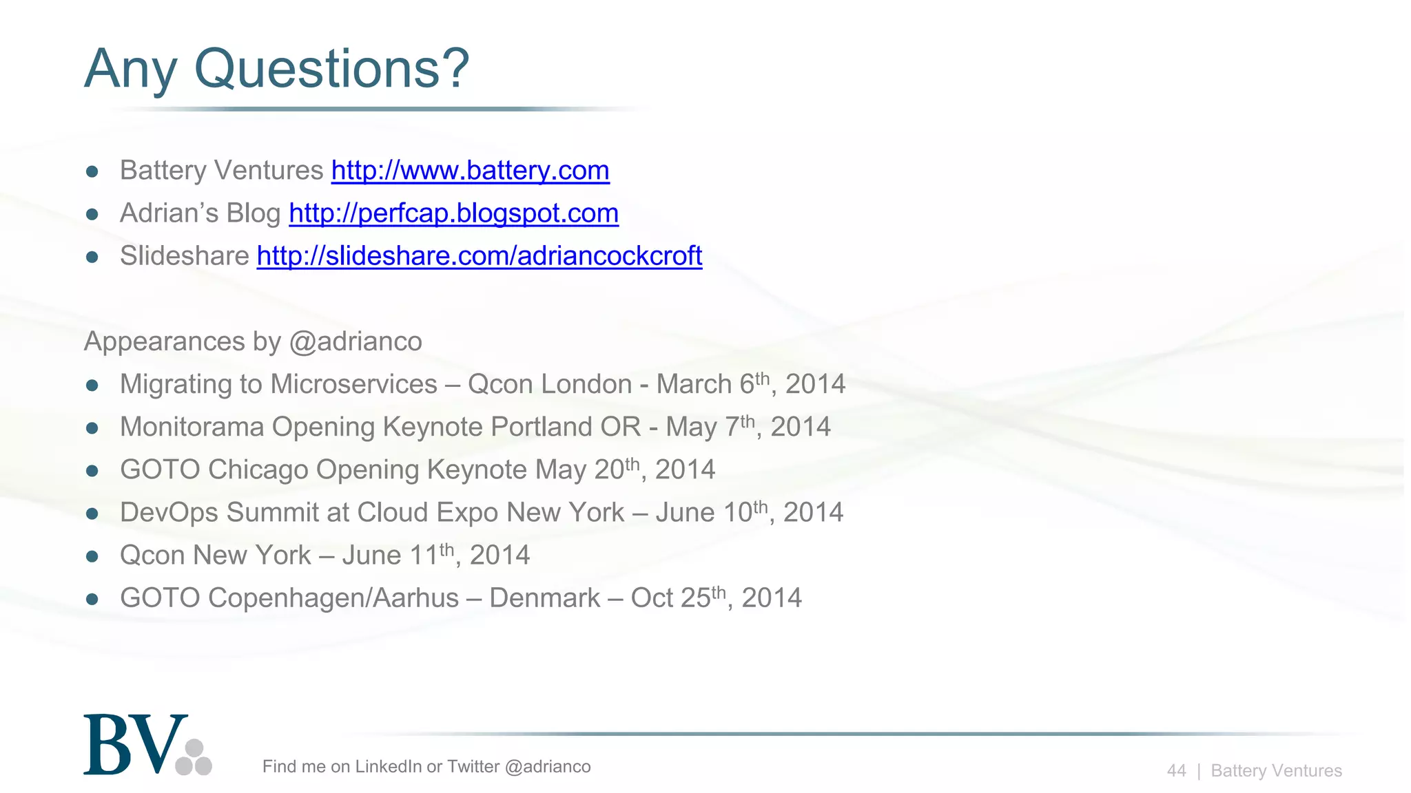 44 | Battery Ventures
Any Questions?
● Battery Ventures http://www.battery.com
● Adrian’s Blog http://perfcap.blogspot.com
● Slideshare http://slideshare.com/adriancockcroft
Appearances by @adrianco
● Migrating to Microservices – Qcon London - March 6th, 2014
● Monitorama Opening Keynote Portland OR - May 7th, 2014
● GOTO Chicago Opening Keynote May 20th, 2014
● DevOps Summit at Cloud Expo New York – June 10th, 2014
● Qcon New York – June 11th, 2014
● GOTO Copenhagen/Aarhus – Denmark – Oct 25th, 2014
Find me on LinkedIn or Twitter @adrianco
 