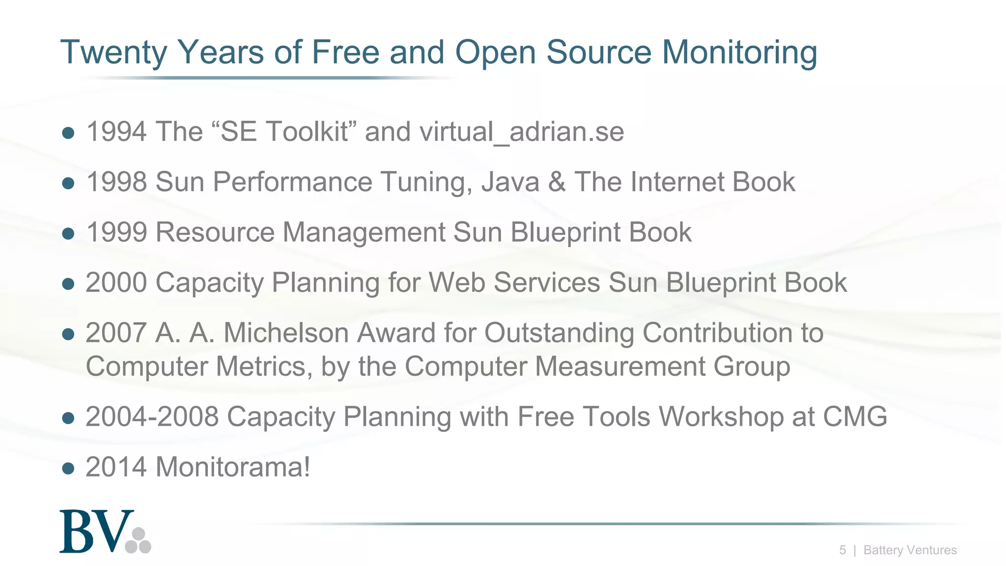 5 | Battery Ventures
Twenty Years of Free and Open Source Monitoring
● 1994 The “SE Toolkit” and virtual_adrian.se
● 1998 Sun Performance Tuning, Java & The Internet Book
● 1999 Resource Management Sun Blueprint Book
● 2000 Capacity Planning for Web Services Sun Blueprint Book
● 2007 A. A. Michelson Award for Outstanding Contribution to
Computer Metrics, by the Computer Measurement Group
● 2004-2008 Capacity Planning with Free Tools Workshop at CMG
● 2014 Monitorama!
 
