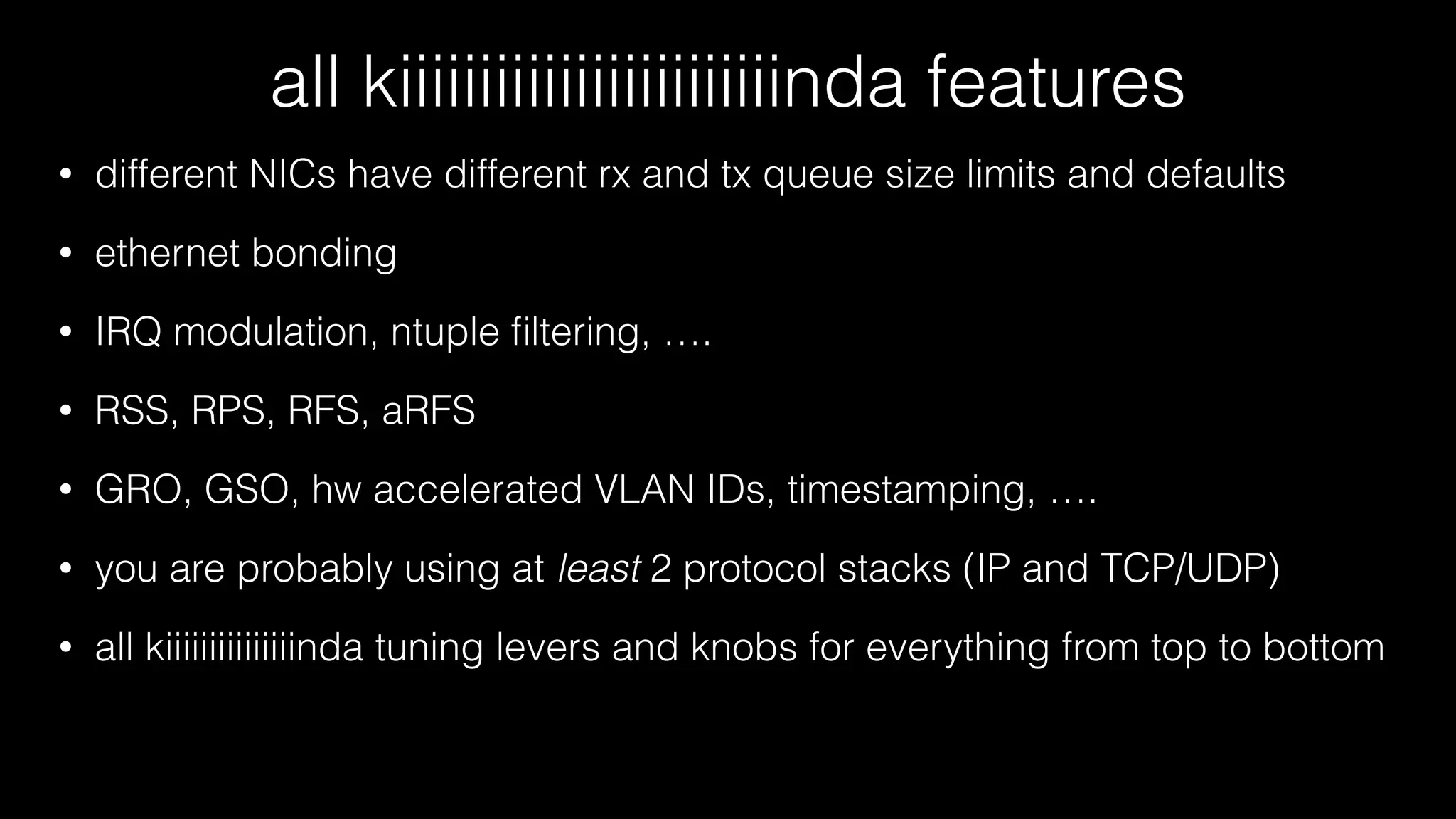 all kiiiiiiiiiiiiiiiiiiiiiiiinda features
• different NICs have different rx and tx queue size limits and defaults
• ethernet bonding
• IRQ modulation, ntuple ﬁltering, ….
• RSS, RPS, RFS, aRFS
• GRO, GSO, hw accelerated VLAN IDs, timestamping, ….
• you are probably using at least 2 protocol stacks (IP and TCP/UDP)
• all kiiiiiiiiiiiiiiinda tuning levers and knobs for everything from top to bottom
 