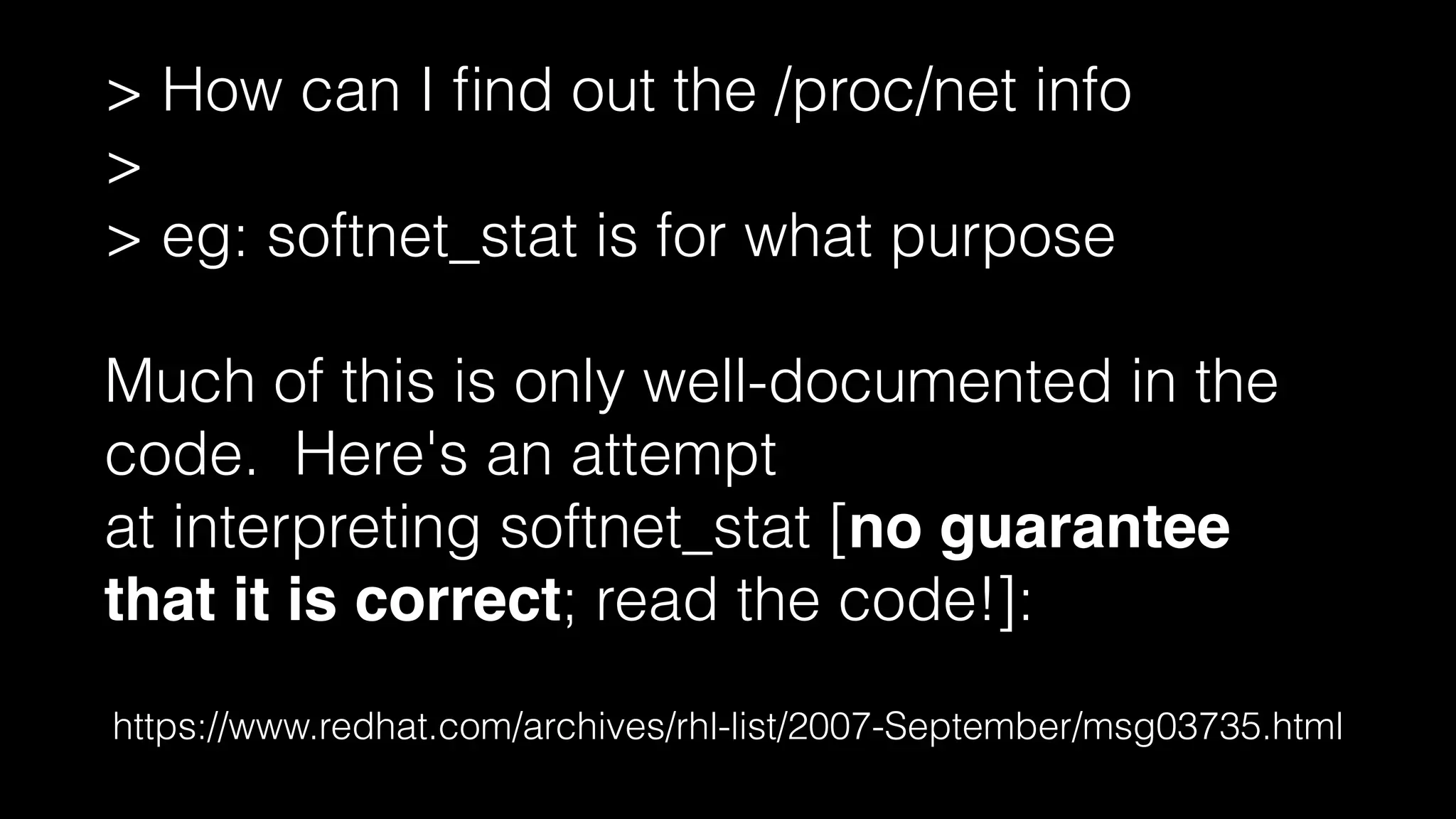 https://www.redhat.com/archives/rhl-list/2007-September/msg03735.html
> How can I ﬁnd out the /proc/net info
>
> eg: softnet_stat is for what purpose
!
Much of this is only well-documented in the
code. Here's an attempt
at interpreting softnet_stat [no guarantee
that it is correct; read the code!]:
 