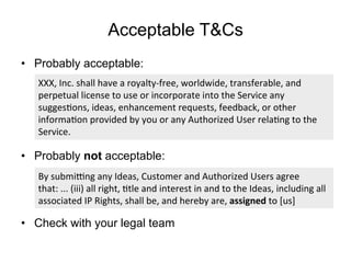 Acceptable T&Cs
•  Probably acceptable:
•  Probably not acceptable:
•  Check with your legal team
By	
  submi9ng	
  any	
  Ideas,	
  Customer	
  and	
  Authorized	
  Users	
  agree	
  
that:	
  ...	
  (iii)	
  all	
  right,	
  Ftle	
  and	
  interest	
  in	
  and	
  to	
  the	
  Ideas,	
  including	
  all	
  
associated	
  IP	
  Rights,	
  shall	
  be,	
  and	
  hereby	
  are,	
  assigned	
  to	
  [us]	
  
XXX,	
  Inc.	
  shall	
  have	
  a	
  royalty-­‐free,	
  worldwide,	
  transferable,	
  and	
  
perpetual	
  license	
  to	
  use	
  or	
  incorporate	
  into	
  the	
  Service	
  any	
  
suggesFons,	
  ideas,	
  enhancement	
  requests,	
  feedback,	
  or	
  other	
  
informaFon	
  provided	
  by	
  you	
  or	
  any	
  Authorized	
  User	
  relaFng	
  to	
  the	
  
Service.	
  
 