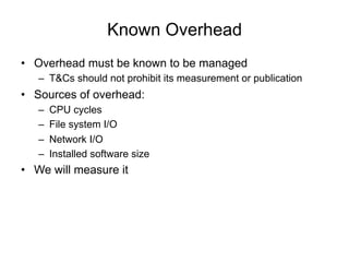 Known Overhead
•  Overhead must be known to be managed
–  T&Cs should not prohibit its measurement or publication
•  Sources of overhead:
–  CPU cycles
–  File system I/O
–  Network I/O
–  Installed software size
•  We will measure it
 
