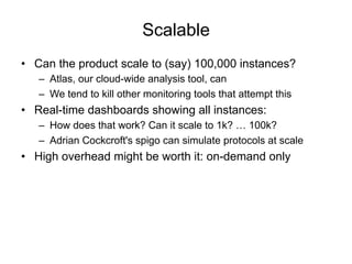 Scalable
•  Can the product scale to (say) 100,000 instances?
–  Atlas, our cloud-wide analysis tool, can
–  We tend to kill other monitoring tools that attempt this
•  Real-time dashboards showing all instances:
–  How does that work? Can it scale to 1k? … 100k?
–  Adrian Cockcroft's spigo can simulate protocols at scale
•  High overhead might be worth it: on-demand only
 