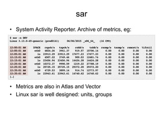 sar
•  System Activity Reporter. Archive of metrics, eg:
•  Metrics are also in Atlas and Vector
•  Linux sar is well designed: units, groups
$ sar -n DEV!
Linux 3.13.0-49-generic (prod0141) !06/06/2015!_x86_64_ !(16 CPU)!
!
12:00:01 AM IFACE rxpck/s txpck/s rxkB/s txkB/s rxcmp/s txcmp/s rxmcst/s %ifutil!
12:05:01 AM eth0 4824.26 3941.37 919.57 15706.14 0.00 0.00 0.00 0.00!
12:05:01 AM lo 23913.29 23913.29 17677.23 17677.23 0.00 0.00 0.00 0.00!
12:15:01 AM eth0 4507.22 3749.46 909.03 12481.74 0.00 0.00 0.00 0.00!
12:15:01 AM lo 23456.94 23456.94 14424.28 14424.28 0.00 0.00 0.00 0.00!
12:25:01 AM eth0 10372.37 9990.59 1219.22 27788.19 0.00 0.00 0.00 0.00!
12:25:01 AM lo 25725.15 25725.15 29372.20 29372.20 0.00 0.00 0.00 0.00!
12:35:01 AM eth0 4729.53 3899.14 914.74 12773.97 0.00 0.00 0.00 0.00!
12:35:01 AM lo 23943.61 23943.61 14740.62 14740.62 0.00 0.00 0.00 0.00!
[…]!
 