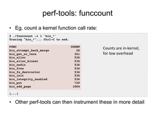 perf-tools: funccount
•  Eg, count a kernel function call rate:
•  Other perf-tools can then instrument these in more detail
# ./funccount -i 1 'bio_*'!
Tracing "bio_*"... Ctrl-C to end.!
!
FUNC COUNT!
bio_attempt_back_merge 26!
bio_get_nr_vecs 361!
bio_alloc 536!
bio_alloc_bioset 536!
bio_endio 536!
bio_free 536!
bio_fs_destructor 536!
bio_init 536!
bio_integrity_enabled 536!
bio_put 729!
bio_add_page 1004!
!
[...]!
Counts	
  are	
  in-­‐kernel,	
  
for	
  low	
  overhead	
  
 