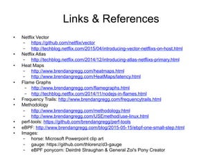 Links & References
•  Netflix Vector
–  https://github.com/netflix/vector
–  http://techblog.netflix.com/2015/04/introducing-vector-netflixs-on-host.html
•  Netflix Atlas
–  http://techblog.netflix.com/2014/12/introducing-atlas-netflixs-primary.html
•  Heat Maps
–  http://www.brendangregg.com/heatmaps.html
–  http://www.brendangregg.com/HeatMaps/latency.html
•  Flame Graphs
–  http://www.brendangregg.com/flamegraphs.html
–  http://techblog.netflix.com/2014/11/nodejs-in-flames.html
•  Frequency Trails: http://www.brendangregg.com/frequencytrails.html
•  Methodology
–  http://www.brendangregg.com/methodology.html
–  http://www.brendangregg.com/USEmethod/use-linux.html
•  perf-tools: https://github.com/brendangregg/perf-tools
•  eBPF: http://www.brendangregg.com/blog/2015-05-15/ebpf-one-small-step.html
•  Images:
–  horse: Microsoft Powerpoint clip art
–  gauge: https://github.com/thlorenz/d3-gauge
–  eBPF ponycorn: Deirdré Straughan & General Zoi's Pony Creator
 