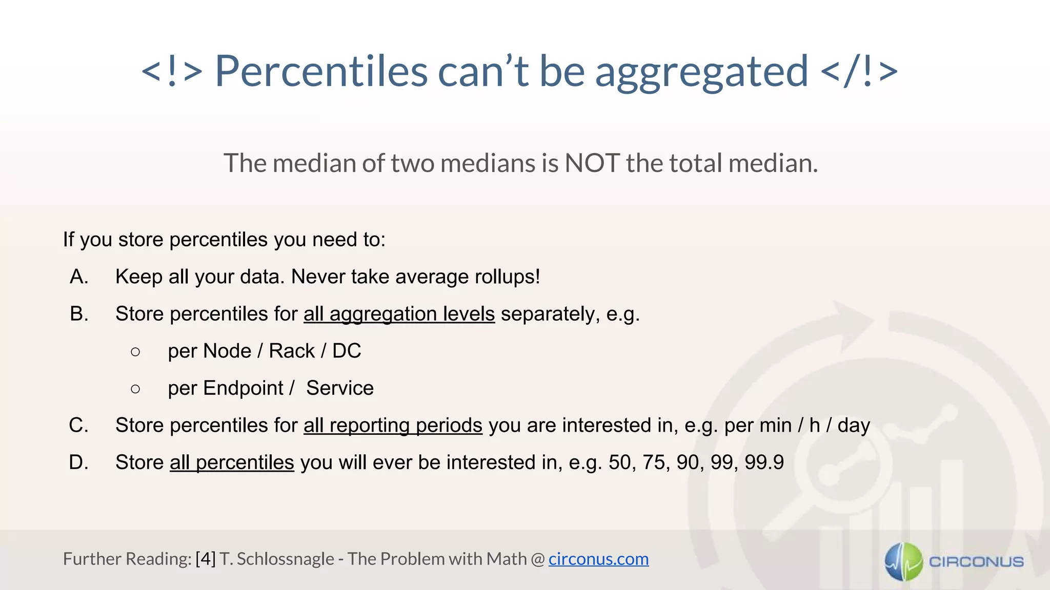 <!> Percentiles can’t be aggregated </!>
The median of two medians is NOT the total median.
If you store percentiles you need to:
A. Keep all your data. Never take average rollups!
B. Store percentiles for all aggregation levels separately, e.g.
○ per Node / Rack / DC
○ per Endpoint / Service
C. Store percentiles for all reporting periods you are interested in, e.g. per min / h / day
D. Store all percentiles you will ever be interested in, e.g. 50, 75, 90, 99, 99.9
Further Reading: [4] T. Schlossnagle - The Problem with Math @ circonus.com
 