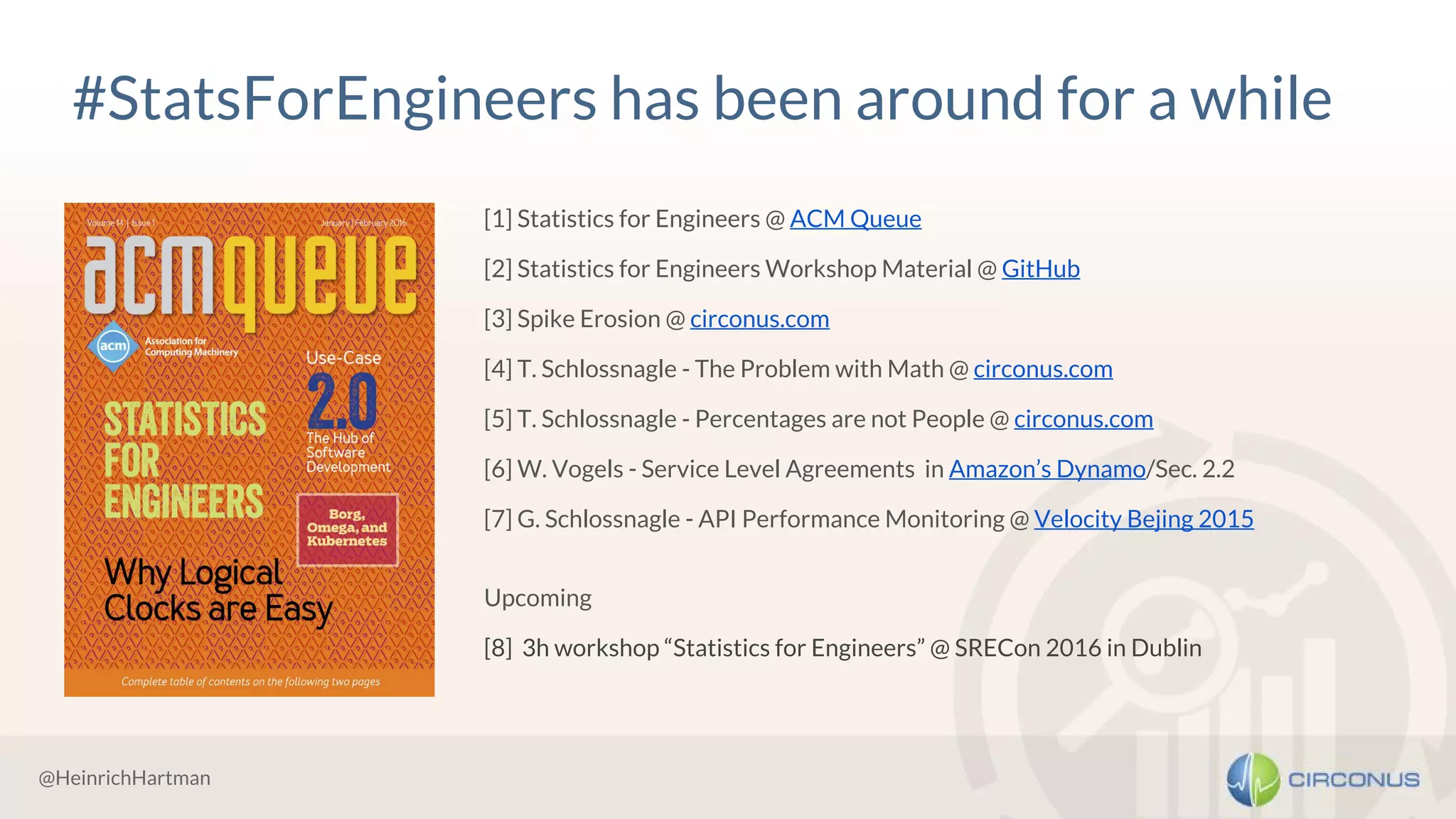 @HeinrichHartman
#StatsForEngineers has been around for a while
[1] Statistics for Engineers @ ACM Queue
[2] Statistics for Engineers Workshop Material @ GitHub
[3] Spike Erosion @ circonus.com
[4] T. Schlossnagle - The Problem with Math @ circonus.com
[5] T. Schlossnagle - Percentages are not People @ circonus.com
[6] W. Vogels - Service Level Agreements in Amazon’s Dynamo/Sec. 2.2
[7] G. Schlossnagle - API Performance Monitoring @ Velocity Bejing 2015
Upcoming
[8] 3h workshop “Statistics for Engineers” @ SRECon 2016 in Dublin
 