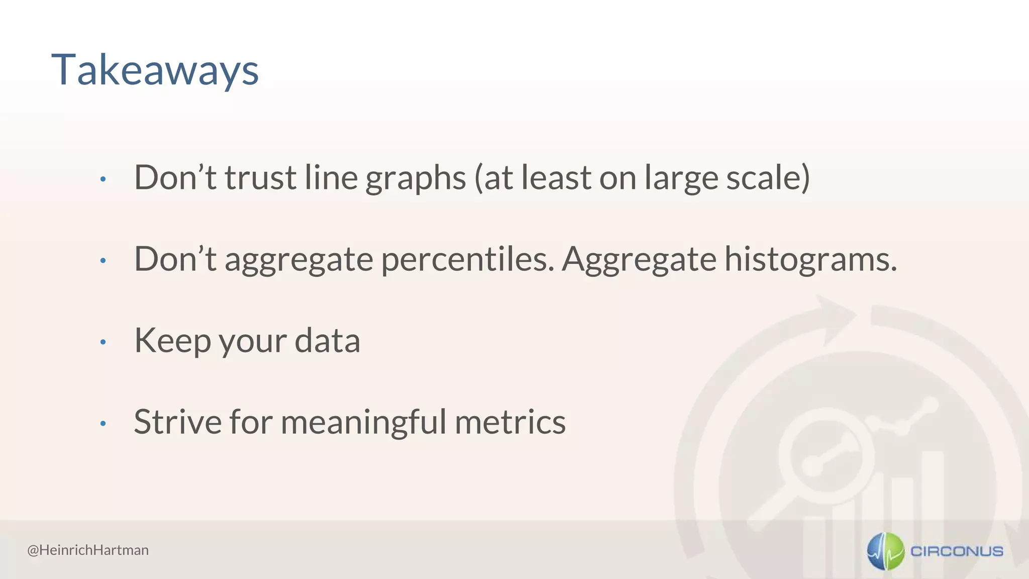@HeinrichHartman
Takeaways
· Don’t trust line graphs (at least on large scale)
· Don’t aggregate percentiles. Aggregate histograms.
· Keep your data
· Strive for meaningful metrics
 