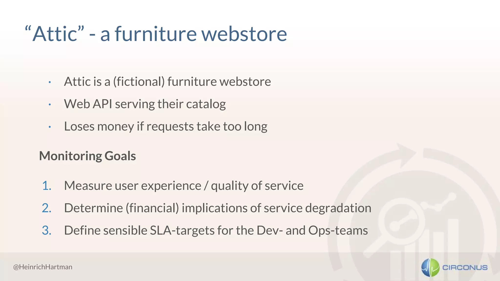@HeinrichHartman
“Attic” - a furniture webstore
· Attic is a (fictional) furniture webstore
· Web API serving their catalog
· Loses money if requests take too long
Monitoring Goals
1. Measure user experience / quality of service
2. Determine (financial) implications of service degradation
3. Define sensible SLA-targets for the Dev- and Ops-teams
 