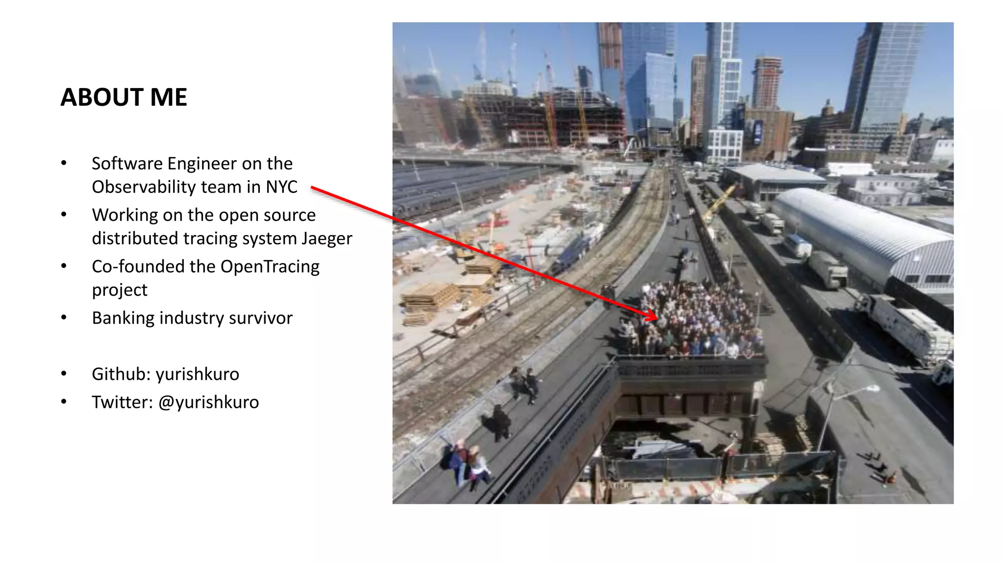 ABOUT ME
• Software Engineer on the
Observability team in NYC
• Working on the open source
distributed tracing system Jaeger
• Co-founded the OpenTracing
project
• Banking industry survivor
• Github: yurishkuro
• Twitter: @yurishkuro
 