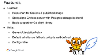 ● Grafeas:
○ Helm chart for Grafeas & published image
○ Standalone Grafeas server with Postgres storage backend
○ Basic support for Go client library
● Kritis:
○ GenericAttestationPolicy
○ Default admittance fallback policy is well-defined
○ Configurable
Features
0.1.0
 
