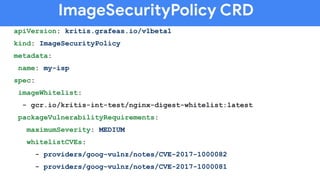 ImageSecurityPolicy CRD
apiVersion: kritis.grafeas.io/v1beta1
kind: ImageSecurityPolicy
metadata:
name: my-isp
spec:
imageWhitelist:
- gcr.io/kritis-int-test/nginx-digest-whitelist:latest
packageVulnerabilityRequirements:
maximumSeverity: MEDIUM
whitelistCVEs:
- providers/goog-vulnz/notes/CVE-2017-1000082
- providers/goog-vulnz/notes/CVE-2017-1000081
 