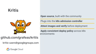 Kritis
Open source, built with the community
Plugs into the k8s admission controller
Attest images and verify before deployment
Apply consistent deploy policy across k8s
environments
github.com/grafeas/kritis
kritis-users@googlegroups.com
 