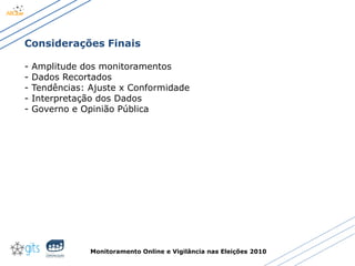 Monitoramento Online e Vigilância nas Eleições 2010
Considerações Finais
- Amplitude dos monitoramentos
- Dados Recortados
- Tendências: Ajuste x Conformidade
- Interpretação dos Dados
- Governo e Opinião Pública
 