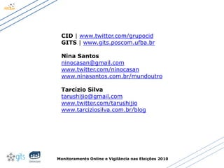 Monitoramento Online e Vigilância nas Eleições 2010
CID | www.twitter.com/grupocid
GITS | www.gits.poscom.ufba.br
Nina Santos
ninocasan@gmail.com
www.twitter.com/ninocasan
www.ninasantos.com.br/mundoutro
Tarcízio Silva
tarushijio@gmail.com
www.twitter.com/tarushijio
www.tarciziosilva.com.br/blog
 