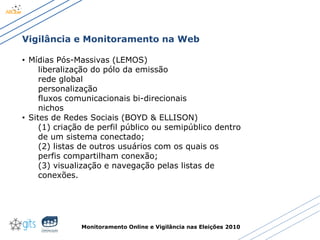 Monitoramento Online e Vigilância nas Eleições 2010
Vigilância e Monitoramento na Web
• Mídias Pós-Massivas (LEMOS)
liberalização do pólo da emissão
rede global
personalização
fluxos comunicacionais bi-direcionais
nichos
• Sites de Redes Sociais (BOYD & ELLISON)
(1) criação de perfil público ou semipúblico dentro
de um sistema conectado;
(2) listas de outros usuários com os quais os
perfis compartilham conexão;
(3) visualização e navegação pelas listas de
conexões.
 