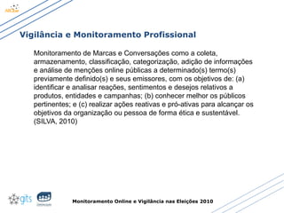 Monitoramento Online e Vigilância nas Eleições 2010
Vigilância e Monitoramento Profissional
Monitoramento de Marcas e Conversações como a coleta,
armazenamento, classificação, categorização, adição de informações
e análise de menções online públicas a determinado(s) termo(s)
previamente definido(s) e seus emissores, com os objetivos de: (a)
identificar e analisar reações, sentimentos e desejos relativos a
produtos, entidades e campanhas; (b) conhecer melhor os públicos
pertinentes; e (c) realizar ações reativas e pró-ativas para alcançar os
objetivos da organização ou pessoa de forma ética e sustentável.
(SILVA, 2010)
 