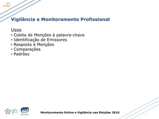 Monitoramento Online e Vigilância nas Eleições 2010
Vigilância e Monitoramento Profissional
Usos
• Coleta de Menções à palavra-chave
• Identificação de Emissores
• Resposta à Menções
• Comparações
• Padrões
 