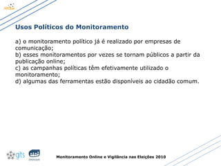 Monitoramento Online e Vigilância nas Eleições 2010
Usos Políticos do Monitoramento
a) o monitoramento político já é realizado por empresas de
comunicação;
b) esses monitoramentos por vezes se tornam públicos a partir da
publicação online;
c) as campanhas políticas têm efetivamente utilizado o
monitoramento;
d) algumas das ferramentas estão disponíveis ao cidadão comum.
 