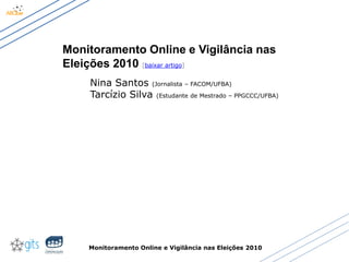Monitoramento Online e Vigilância nas Eleições 2010
Monitoramento Online e Vigilância nas
Eleições 2010 [baixar artigo]
Nina Santos (Jornalista – FACOM/UFBA)
Tarcízio Silva (Estudante de Mestrado – PPGCCC/UFBA)
 
