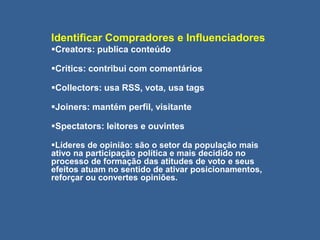 Identificar Compradores e Influenciadores
Creators: publica conteúdo
Critics: contribui com comentários
Collectors: usa RSS, vota, usa tags
Joiners: mantém perfil, visitante
Spectators: leitores e ouvintes
Líderes de opinião: são o setor da população mais
ativo na participação política e mais decidido no
processo de formação das atitudes de voto e seus
efeitos atuam no sentido de ativar posicionamentos,
reforçar ou convertes opiniões.
 