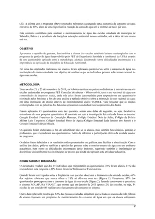 (2011), afirma que o programa obteve resultados relevantes alcançando uma economia de consumo de água
em torno de 40%, além de uma significativa redução da conta de água em 2 milhões de reais por ano.

Este contexto contribuiu para analisar o monitoramento de água das escolas estaduais do município de
Salvador, Bahia e a existência da disciplina educação ambiental nessas unidades, sob a ótica de um ensaio
teórico.


OBJETIVO
Apresentar a opinião de gestores, funcionários e alunos das escolas estaduais baianas contempladas com o
programa de gestão de água desenvolvido pelo PET de Engenharia Sanitária e Ambiental da UFBA através
de um questionário aplicado com a metodologia adotada discorrendo sobre dificuldades encontradas e a
importância da aplicação da disciplina de Educação Ambiental.

Em uma das atividades realizadas nas escolas foram aplicados questionários sobre o consumo de água nas
instituições de ensino estaduais com objetivo de analisar o que os indivíduos pensam sobre o uso racional da
água nas escolas.


METODOLOGIA
Entre os dias 21 e 25 de novembro de 2011, os bolsistas realizaram palestras dinâmicas e interativas em seis
escolas cadastradas no programa PET Conexões de saberes – Observatório para o uso racional da água em
comunidades de interesse social, onde três delas foram contempladas para responderem um questionário
elaborado pelos bolsistas a fim de uma análise e reflexão objetiva sobre a promoção do uso racional da água
em uma instituição de ensino através do monitoramento diário VIANET. Vale ressaltar que as escolas
contempladas com as palestras dos bolsistas apresentam assiduidade nos lançamentos dos dados.

Foram aplicados 45 questionários com dez questões, sendo uma delas de sugestão, ou seja, facultativa,
tratando-se de uma pesquisa quantitativa. O contexto em que a investigação foi realizada foram as escolas:
Colégio Estadual Francisco da Conceição Menezes, Colégio Estadual Dois de Julho, Colégio da Polícia
Militar Luis Tarquínio, Colégio Estadual Pinto de Aguiar,Colégio Estadual Leda Jesuino dos Santos e o
Colégio Estadual Márcia Méccia.

Os quesitos foram elaborados a fim de sensibilizar não só os alunos, mas também funcionários, gestores e
professores, que responderam aos questionários. Além de informar a participação efetiva da unidade escolar
ao programa.

Os dados foram tabulados e os resultados estão apresentados em gráficos para facilitar a visualização. Com a
análise dos dados, pôde-se verificar a opinião das pessoas sobre o monitoramento de água em um ambiente
acadêmico, bem como as dificuldades encontradas desse processo, sugerindo também a implantação de
disciplinas socioambiental nas instituições de ensino que ainda não aplicam esta atividade educativa.


RESULTADOS E DISCUSSÃO
Os resultados revelam que dos 45 indivíduos que responderam os questionários 38% foram alunos, 11% não
responderam esta pergunta e 49% foram Gestores/Professores e Funcionários.

Quando foram interrogados sobre a freqüência com que eles observam o hidrômetro da unidade escolar, 69%
dos sujeitos relataram que nunca olhou e 18% só olharam uma vez (Figura 1). Entretanto, 87% dos
questionados preocupa-se com o consumo de água da sua escola (Figura 2), levando controverso o que relata
o sistema AGUAPURA VIANET, que mostra que em janeiro de 2011 apenas 2% das escolas, ou seja, 14
escolas de um total de 685 realizavam o lançamento do consumo no sistema.

Outro dado relevante mostra que 82% das pessoas avaliadas acreditam que se todas as escolas da rede pública
de ensino tivessem um programa de monitoramento do consumo de água em que os alunos estivessem


                                                                                                          2
 